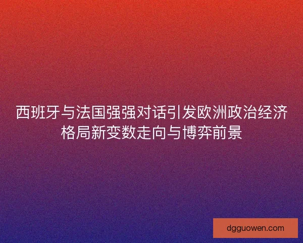 西班牙与法国强强对话引发欧洲政治经济格局新变数走向与博弈前景