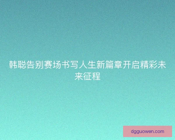 韩聪告别赛场书写人生新篇章开启精彩未来征程