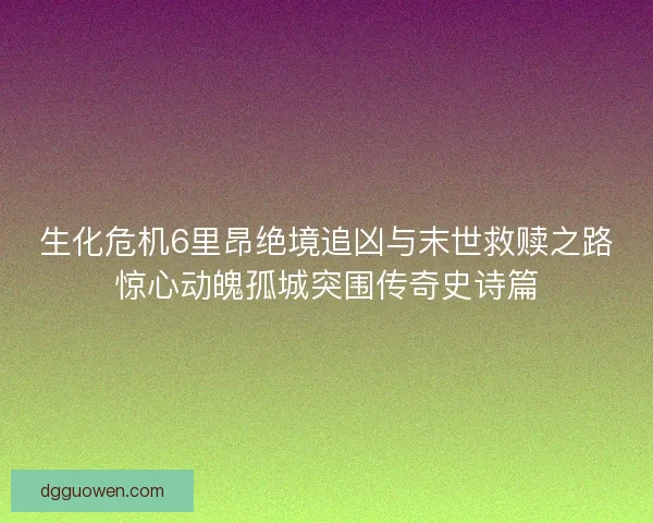 生化危机6里昂绝境追凶与末世救赎之路惊心动魄孤城突围传奇史诗篇