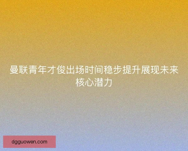 曼联青年才俊出场时间稳步提升展现未来核心潜力