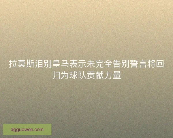 拉莫斯泪别皇马表示未完全告别誓言将回归为球队贡献力量
