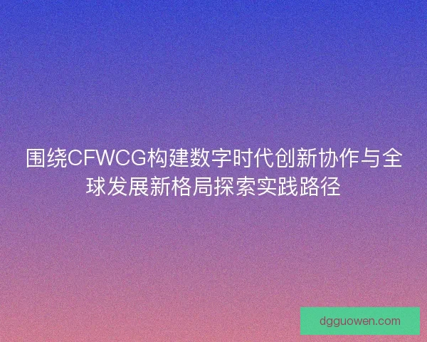 围绕CFWCG构建数字时代创新协作与全球发展新格局探索实践路径