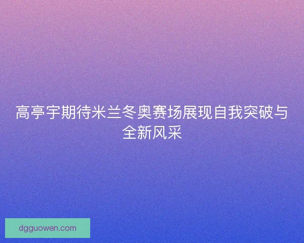高亭宇期待米兰冬奥赛场展现自我突破与全新风采