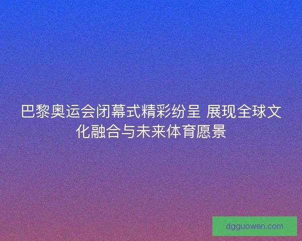 巴黎奥运会闭幕式精彩纷呈 展现全球文化融合与未来体育愿景